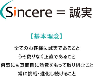 Sincere = 誠実 【基本理念】 全てのお客様に誠実であること うそ偽りなく正直であること 何事にも真面目に熱意をもって取り組むこと 常に挑戦・進化し続けること